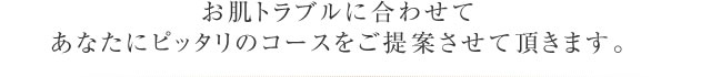 お肌トラブルに合わせて あなたにピッタリのコースをご提案させて頂きます。