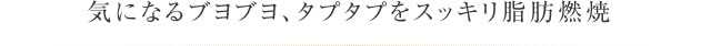 気になるブヨブヨ、タプタプをスッキリ脂肪燃焼