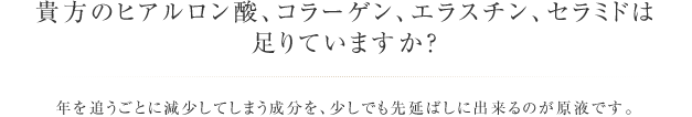 貴方のヒアルロン酸、コラーゲン、エラスチン、セラミドは足りていますか？ 年を追うごとに減少してしまう成分を、少しでも先延ばしに出来るのが原液です。