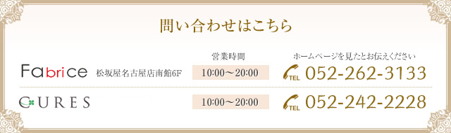 問い合わせはこちら Fabrice 松坂屋名古屋店南館6F[営業時間]10：00〜20：00 ホームページを見たとお伝えください[TEL]052-262-3133 CURES ラシック栄B1F[営業時間]11：00〜21：00 [TEL]052-259-6258