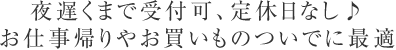 夜遅くまで受付可、定休日なし♪ お仕事帰りやお買いものついでに最適