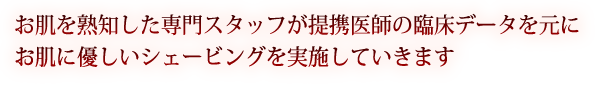 お肌を熟知した専門スタッフが提携医師の臨床データを元にお肌に良いシェービングを実施していきます