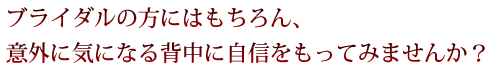 ブライダルの方にはもちろん、意外に気になる背中に自信をもってみませんか？