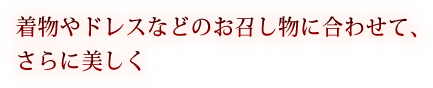 着物やドレスなどのお召し物に合わせて、さらに美しく