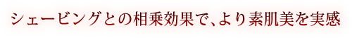 シェービングとの相乗効果で、より素肌美を実感