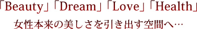 「Beauty」 「Dream」 「Love」 「Health」 女性本来の美しさを引き出す空間へ…