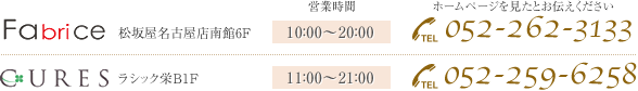 Fabrice 松坂屋名古屋店南館6F[営業時間]10：00〜20：00 ホームページを見たとお伝えください[TEL]052-262-3133 CURES ラシック栄B1F[営業時間]11：00〜21：00 [TEL]052-259-6258