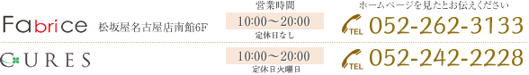 Fabrice 松坂屋名古屋店南館6F[営業時間]10：00～20：00定休日なし ホームページを見たとお伝えください[TEL]052-262-3133 CURES ラシック栄B1F[営業時間]11：00～21：00定休日なし [TEL]052-259-6258