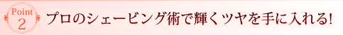 Point2 プロのシェービング術で輝くツヤを手に入れる！